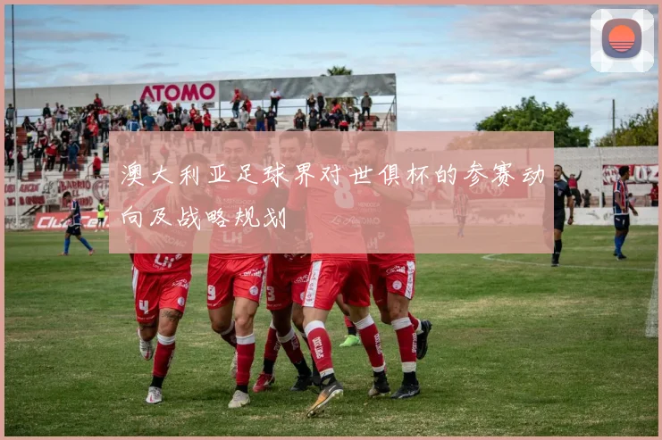 澳大利亚足球界对世俱杯的参赛动向及战略规划