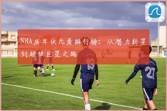 NBA历年状元秀排行榜：从潜力新星到超级巨星之路
