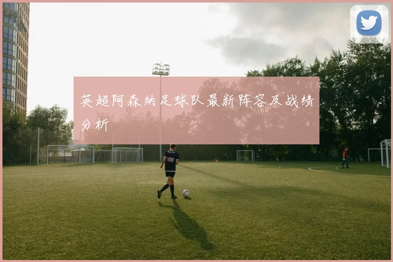 英超阿森纳足球队最新阵容及战绩分析