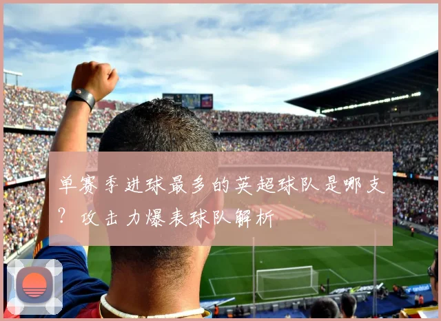 单赛季进球最多的英超球队是哪支？攻击力爆表球队解析